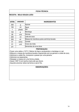 FICHA TÉCNICA
RECEITA: BOLO SOUZA LEÃO
QTDE. UNIDADE INGREDIENTES
350 g Açúcar
150 ml Água
1 pitada Sal
100 g Manteiga
08 und Gemas
250 ml Leite de coco
350 ml Massa de mandioca puba-carimã já lavada
01 rama Canela
01 und Cravo da índia
q/n Sementes de erva doce
PREPARAÇÃO:
−Fazer uma calda a 110º C. Retirar do fogo e acrescentar a manteiga e o sal.
−Misturar a massa de mandioca lavada e espremida com as gemas e o leite de coco.
−Adicionar a calda fria, incorporar e passar por uma peneira.
−Adicionar as especiarias.
−Despejar a massa em uma forma untada.
−Assar (180º C) em banho-maria até que doure.
−Quando amornar retirar da forma e servir frio.
OBSERVAÇÕES:
34
 
