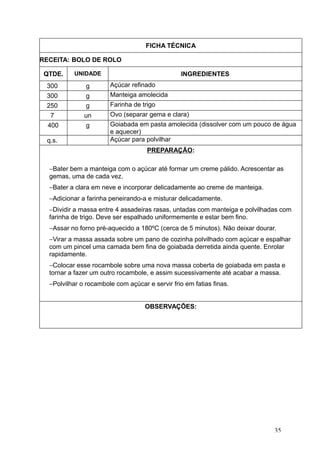 FICHA TÉCNICA
RECEITA: BOLO DE ROLO
QTDE. UNIDADE INGREDIENTES
300 g Açúcar refinado
300 g Manteiga amolecida
250 g Farinha de trigo
7 un Ovo (separar gema e clara)
400 g Goiabada em pasta amolecida (dissolver com um pouco de água
e aquecer)
q.s. Açúcar para polvilhar
PREPARAÇÃO:
−Bater bem a manteiga com o açúcar até formar um creme pálido. Acrescentar as
gemas, uma de cada vez.
−Bater a clara em neve e incorporar delicadamente ao creme de manteiga.
−Adicionar a farinha peneirando-a e misturar delicadamente.
−Dividir a massa entre 4 assadeiras rasas, untadas com manteiga e polvilhadas com
farinha de trigo. Deve ser espalhado uniformemente e estar bem fino.
−Assar no forno pré-aquecido a 180ºC (cerca de 5 minutos). Não deixar dourar.
−Virar a massa assada sobre um pano de cozinha polvilhado com açúcar e espalhar
com um pincel uma camada bem fina de goiabada derretida ainda quente. Enrolar
rapidamente.
−Colocar esse rocambole sobre uma nova massa coberta de goiabada em pasta e
tornar a fazer um outro rocambole, e assim sucessivamente até acabar a massa.
−Polvilhar o rocambole com açúcar e servir frio em fatias finas.
OBSERVAÇÕES:
35
 