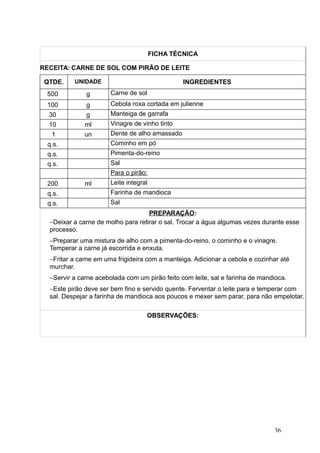 FICHA TÉCNICA
RECEITA: CARNE DE SOL COM PIRÃO DE LEITE
QTDE. UNIDADE INGREDIENTES
500 g Carne de sol
100 g Cebola roxa cortada em julienne
30 g Manteiga de garrafa
10 ml Vinagre de vinho tinto
1 un Dente de alho amassado
q.s. Cominho em pó
q.s. Pimenta-do-reino
q.s. Sal
Para o pirão:
200 ml Leite integral
q.s. Farinha de mandioca
q.s. Sal
PREPARAÇÃO:
−Deixar a carne de molho para retirar o sal. Trocar a água algumas vezes durante esse
processo.
−Preparar uma mistura de alho com a pimenta-do-reino, o cominho e o vinagre.
Temperar a carne já escorrida e enxuta.
−Fritar a carne em uma frigideira com a manteiga. Adicionar a cebola e cozinhar até
murchar.
−Servir a carne acebolada com um pirão feito com leite, sal e farinha de mandioca.
−Este pirão deve ser bem fino e servido quente. Ferventar o leite para e temperar com
sal. Despejar a farinha de mandioca aos poucos e mexer sem parar, para não empelotar.
OBSERVAÇÕES:
36
 