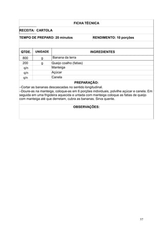 FICHA TÉCNICA
RECEITA: CARTOLA
TEMPO DE PREPARO: 20 minutos RENDIMENTO: 10 porções
QTDE. UNIDADE INGREDIENTES
800 g Banana da terra
200 g Queijo coalho (fatias)
q/n Manteiga
q/n Açúcar
q/n Canela
PREPARAÇÃO:
−Cortar as bananas descascadas no sentido longitudinal.
−Doure-as na manteiga, coloque-as em 6 porções individuais, polvilhe açúcar e canela. Em
seguida em uma frigideira aquecida e untada com manteiga coloque as fatias de queijo
com manteiga até que derretam, cubra as bananas. Sirva quente.
OBSERVAÇÕES:
37
 