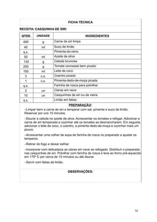 FICHA TÉCNICA
RECEITA: CASQUINHA DE SIRI
QTDE. UNIDADE INGREDIENTES
400 g Carne de siri limpa
40 ml Suco de limão
q.s. Pimenta-do-reino
50 ml Azeite de oliva
130 g Cebola brunoise
200 g Tomate concassé bem picado
100 ml Leite de coco
3 c.s. Coentro picado
1 c.s. Pimenta-dedo-de-moça picada
q.s. Farinha de rosca para polvilhar
2 un Claras em neve
10 un Casquinhas de siri ou de vieira
q.s. Limão em fatias
PREPARAÇÃO:
−Limpar bem a carne de siri e temperar com sal, pimenta e suco de limão.
Reservar por uns 15 minutos.
−Dourar a cebola no azeite de oliva. Acrescentar os tomates e refogar. Adicionar a
carne de siri temperada e cozinhar até os tomates se desmancharem. Em seguida,
adicionar o leite de coco, o coentro, a pimenta dedo-de-moça e cozinhar mais um
pouco.
−Acrescentar uma colher de sopa de farinha de rosca no preparado e ajustar os
temperos.
−Retirar do fogo e deixar esfriar.
−Incorporar com delicadeza as claras em neve ao refogado. Distribuir o preparado
nas casquinhas de siri. Polvilhar com farinha de rosca e leve ao forno pré-aquecido
em 170º C por cerca de 15 minutos ou até dourar.
−Servir com fatias de limão.
OBSERVAÇÕES:
38
 