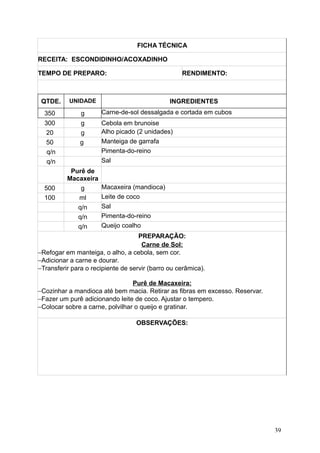 FICHA TÉCNICA
RECEITA: ESCONDIDINHO/ACOXADINHO
TEMPO DE PREPARO: RENDIMENTO:
QTDE. UNIDADE INGREDIENTES
350 g Carne-de-sol dessalgada e cortada em cubos
300 g Cebola em brunoise
20 g Alho picado (2 unidades)
50 g Manteiga de garrafa
q/n Pimenta-do-reino
q/n Sal
Purê de
Macaxeira
500 g Macaxeira (mandioca)
100 ml Leite de coco
q/n Sal
q/n Pimenta-do-reino
q/n Queijo coalho
PREPARAÇÃO:
Carne de Sol:
−Refogar em manteiga, o alho, a cebola, sem cor.
−Adicionar a carne e dourar.
−Transferir para o recipiente de servir (barro ou cerâmica).
Purê de Macaxeira:
−Cozinhar a mandioca até bem macia. Retirar as fibras em excesso. Reservar.
−Fazer um purê adicionando leite de coco. Ajustar o tempero.
−Colocar sobre a carne, polvilhar o queijo e gratinar.
OBSERVAÇÕES:
39
 