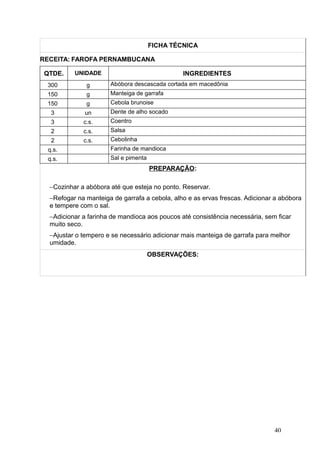 FICHA TÉCNICA
RECEITA: FAROFA PERNAMBUCANA
QTDE. UNIDADE INGREDIENTES
300 g Abóbora descascada cortada em macedônia
150 g Manteiga de garrafa
150 g Cebola brunoise
3 un Dente de alho socado
3 c.s. Coentro
2 c.s. Salsa
2 c.s. Cebolinha
q.s. Farinha de mandioca
q.s. Sal e pimenta
PREPARAÇÃO:
−Cozinhar a abóbora até que esteja no ponto. Reservar.
−Refogar na manteiga de garrafa a cebola, alho e as ervas frescas. Adicionar a abóbora
e tempere com o sal.
−Adicionar a farinha de mandioca aos poucos até consistência necessária, sem ficar
muito seco.
−Ajustar o tempero e se necessário adicionar mais manteiga de garrafa para melhor
umidade.
OBSERVAÇÕES:
40
 