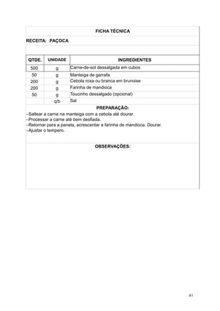 FICHA TÉCNICA
RECEITA: PAÇOCA
QTDE. UNIDADE INGREDIENTES
500 g Carne-de-sol dessalgada em cubos
50 g Manteiga de garrafa
200 g Cebola roxa ou branca em brunoise
200 g Farinha de mandioca
50 g Toucinho dessalgado (opcional)
q/b Sal
PREPARAÇÃO:
−Saltear a carne na manteiga com a cebola até dourar.
−Processar a carne até bem desfiada.
−Retornar para a panela, acrescentar a farinha de mandioca. Dourar.
−Ajustar o tempero.
OBSERVAÇÕES:
41
 