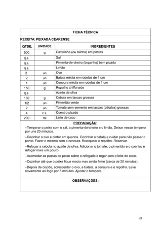 FICHA TÉCNICA
RECEITA: PEIXADA CEARENSE
QTDE. UNIDADE INGREDIENTES
500 g Cavalinha (ou tainha) em postas
q.s. Sal
q.s. Pimenta-de-cheiro (biquinho) bem picada
q.s. Limão
2 un Ovo
2 un Batata média em rodelas de 1 cm
1 un Cenoura média em rodelas de 1 cm
150 g Repolho chiffonade
q.s. Azeite de oliva
100 g Cebola em lascas grossas
1/2 un Pimentão verde
2 un Tomate sem semente em lascas (pétalas) grossas
4 c.s. Coentro picado
200 ml Leite de coco
PREPARAÇÃO:
−Temperar o peixe com o sal, a pimenta-de-cheiro e o limão. Deixar nesse tempero
por uns 20 minutos.
−Cozinhar o ovo e cortar em quartos. Cozinhar a batata e cuidar para não passar o
ponto. Fazer o mesmo com a cenoura. Branquear o repolho. Reservar.
−Refogar a cebola no azeite de oliva. Adicionar o tomate, o pimentão e o coentro e
refogar mais um pouco.
−Acomodar as postas de peixe sobre o refogado e regar com o leite de coco.
−Cozinhar até que o peixe fique macio mas ainda firme (cerca de 20 minutos).
−Depois de cozido, acrescentar o ovo, a batata, a cenoura e o repolho. Leve
novamente ao fogo por 5 minutos. Ajustar o tempero.
OBSERVAÇÕES:
43
 