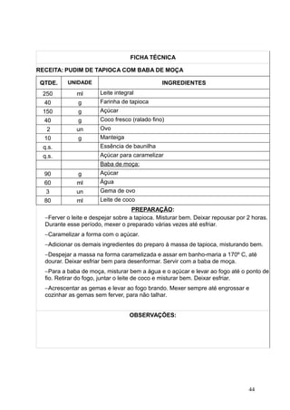 FICHA TÉCNICA
RECEITA: PUDIM DE TAPIOCA COM BABA DE MOÇA
QTDE. UNIDADE INGREDIENTES
250 ml Leite integral
40 g Farinha de tapioca
150 g Açúcar
40 g Coco fresco (ralado fino)
2 un Ovo
10 g Manteiga
q.s. Essência de baunilha
q.s. Açúcar para caramelizar
Baba de moça:
90 g Açúcar
60 ml Água
3 un Gema de ovo
80 ml Leite de coco
PREPARAÇÃO:
−Ferver o leite e despejar sobre a tapioca. Misturar bem. Deixar repousar por 2 horas.
Durante esse período, mexer o preparado várias vezes até esfriar.
−Caramelizar a forma com o açúcar.
−Adicionar os demais ingredientes do preparo à massa de tapioca, misturando bem.
−Despejar a massa na forma caramelizada e assar em banho-maria a 170º C, até
dourar. Deixar esfriar bem para desenformar. Servir com a baba de moça.
−Para a baba de moça, misturar bem a água e o açúcar e levar ao fogo até o ponto de
fio. Retirar do fogo, juntar o leite de coco e misturar bem. Deixar esfriar.
−Acrescentar as gemas e levar ao fogo brando. Mexer sempre até engrossar e
cozinhar as gemas sem ferver, para não talhar.
OBSERVAÇÕES:
44
 