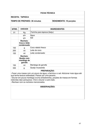 FICHA TÉCNICA
RECEITA: TAPIOCA
TEMPO DE PREPARO: 30 minutos RENDIMENTO: 10 porções
QTDE. UNIDADE INGREDIENTES
01 Kg Farinha para tapioca (beiju)
q/n Água
q/n Sal
Recheio:
Coco e leite
condensado
150 g Coco ralado fresco
200 ml Leite de coco
100 ml Leite condensado
Recheio:
Queijo com
manteiga de
garrafa
150 ml Manteiga de garrafa
350 g Queijo mussarela
PREPARAÇÃO:
−Fazer uma massa com um pouco de água, a farinha e o sal. Adicionar mais água até
que tenha textura esfarelada. Passar por uma peneira.
−Dourar em pouca manteiga (numa antiaderente), porções de massa em formas
redondas (tipo panqueca). Virar e dourar o outro lado.
−Rechear com os recheios mencionados.
OBSERVAÇÕES:
45
 