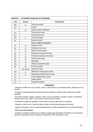 RECEITA: TUCUNARÉ AO MOLHO DE TAPEREBÁ
QTDE. UNIDADE INGREDIENTES
400 g Filé de tucunaré
q.s. Limão
1 un Dente de alho amassado
q.s. Vinho branco seco
q.s. Pimenta-do-reino
150 g Farinha de trigo
q.s. Azeite de oliva
Para o molho de Taperebá:
20 ml Azeite de oliva
25 g Cebola em brunoise
2 un Dente de alho picado
20 g Pimentão verde em brunoise
50 g Tomate concassé em brunoise
30 ml Vinho branco seco
20 g Manteiga
120 g Polpa de taperebá (cajá)
25 ml Fundo de peixe
1 col. de chá Amido de milho
150 g Mandioca cozida (para o purê)
15 g Manteiga derretida (para o purê)
q.s. Leite integral (para o purê)
q.s. Salsa picada
q.s. Cebolinha picada
PREPARAÇÃO:
−Temperar os filés com o sal, o limão, o alho, o vinho branco e a pimenta-do-reino. Reservar por 30
minutos.
−Empanar o peixe levemente na farinha de trigo e grelhar no azeite de oliva. Reservar e manter
aquecido.
−Na mesma panela, refogar a cebola e o alho. Juntar o pimentão, o tomate, a salsa e a cebolinha.
Tempere com o sal. Juntar o vinho branco e ferver mais um pouco.
−Acrescentar a polpa de taperebá e ferver mais um pouco, para apurar os sabores.
−Dissolver o amido com o fundo de peixe e juntar ao molho para espessar levemente.
−Ajustar os temperos. Servir o peixe acompanhado do molho de taperebá com o purê de mandioca.
−Para o purê de mandioca:
−Amassar a mandioca cozida com um garfo ou passar pelo amassador de batata. Em uma panela,
derreter a manteiga e junte a mandioca. Acrescente o leite necessário e o sal.
50
 