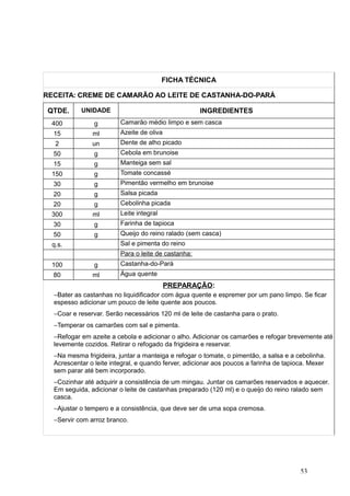 FICHA TÉCNICA
RECEITA: CREME DE CAMARÃO AO LEITE DE CASTANHA-DO-PARÁ
QTDE. UNIDADE INGREDIENTES
400 g Camarão médio limpo e sem casca
15 ml Azeite de oliva
2 un Dente de alho picado
50 g Cebola em brunoise
15 g Manteiga sem sal
150 g Tomate concassé
30 g Pimentão vermelho em brunoise
20 g Salsa picada
20 g Cebolinha picada
300 ml Leite integral
30 g Farinha de tapioca
50 g Queijo do reino ralado (sem casca)
q.s. Sal e pimenta do reino
Para o leite de castanha:
100 g Castanha-do-Pará
80 ml Água quente
PREPARAÇÃO:
−Bater as castanhas no liquidificador com água quente e espremer por um pano limpo. Se ficar
espesso adicionar um pouco de leite quente aos poucos.
−Coar e reservar. Serão necessários 120 ml de leite de castanha para o prato.
−Temperar os camarões com sal e pimenta.
−Refogar em azeite a cebola e adicionar o alho. Adicionar os camarões e refogar brevemente até
levemente cozidos. Retirar o refogado da frigideira e reservar.
−Na mesma frigideira, juntar a manteiga e refogar o tomate, o pimentão, a salsa e a cebolinha.
Acrescentar o leite integral, e quando ferver, adicionar aos poucos a farinha de tapioca. Mexer
sem parar até bem incorporado.
−Cozinhar até adquirir a consistência de um mingau. Juntar os camarões reservados e aquecer.
Em seguida, adicionar o leite de castanhas preparado (120 ml) e o queijo do reino ralado sem
casca.
−Ajustar o tempero e a consistência, que deve ser de uma sopa cremosa.
−Servir com arroz branco.
53
 