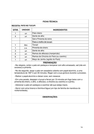 FICHA TÉCNICA
RECEITA: PATO NO TUCUPI
QTDE. UNIDADE INGREDIENTES
1 un Pato inteiro
4 un Dente de alho
Sal e Pimenta-do-reino
Para o molho de tucupi:
1 litro Tucupi
1 c.s. Pimenta-de-cheiro
3 un Dente de alho
4 un Ramos de alfavaca (manjericão)
6 un Ramos de Chicória do Pará (ou coentro)
1 un Maço de Jambu (agrião do Pará)
PREPARAÇÃO:
−Na véspera, cortar o pato em pedaços e temperar com alho amassado, sal (não em
excesso) e pimenta.
−No dia seguinte, assar o pato em assadeira coberta com papel-alumínio, a uma
temperatura de 180º C por 40 minutos. Regar com a sua gordura durante o processo.
−Retirar o papel-alumínio e deixar corar, sem ressecar.
−Em uma panela, despejar o tucupi e ferver por 10 minutos em fogo baixo com a
pimenta-de-cheiro, o alho, a alfavaca, a chicória (ou coentro) e o jambu.
−Adicionar o pato em pedaços e cozinhar até que esteja macio.
−Servir com arroz branco e farinha-d’água (um tipo de farinha de mandioca do
norte/nordeste).
OBSERVAÇÕES:
54
 
