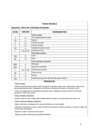 FICHA TÉCNICA
RECEITA: TORTA DE CASTANHA-DO-BRASIL
QTDE. UNIDADE INGREDIENTES
Para a massa:
3 un Ovo (separar gema e clara)
130 g Açúcar
3 c.s. Farinha de rosca
3 c.s. Farinha de trigo
150 g Castanha-do-pará moída
1 col. de chá Fermento em pó
Para regar a massa:
150 ml Leite
60 ml Rum
Para o recheio e cobertura:
200 g Manteiga
200 g Açúcar de confeiteiro
1 col. de chá Essência de baunilha
35 g Cacau em pó
3 un Claras
120 g Castanha-do-pará em lâminas finas (para finalizar)
PREPARAÇÃO:
−Para a massa:
−Bater as claras em neve (ponto firme). Incorporar as gemas e bater mais, adicionando o açúcar aos
poucos até dissolver bem. Acrescentar as farinhas, as castanhas moídas e o fermento em pó.
−Untar uma assadeira com manteiga e farinha de rosca. Despejar a massa e assar em forno pré-
aquecido a 180ºC, até o ponto.
−Para o recheio e cobertura:
−Dividir a torta ao meio e regar cada metade antes de rechear, com uma mistura de leite e rum.
−Para o creme do recheio e cobertura:
−Bater muito bem a manteiga com o açúcar até formar um creme pálido.
−Adicionar a baunilha e o cacau e bater até ficar bem cremoso. Colocar as claras e continuar a bater até
o creme ficar homogêneo.
−Rechear e cobrir a torta com esse creme.
−Salpicar a torta com lâminas de castanha-do-Brasil.
55
 