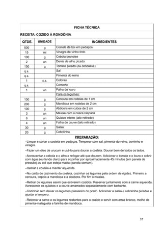 FICHA TÉCNICA
RECEITA: COZIDO À RONDÔNIA
QTDE. UNIDADE INGREDIENTES
500 g Costela de boi em pedaços
15 ml Vinagre de vinho tinto
100 g Cebola brunoise
2 un Dente de alho picado
150 g Tomate picado (ou concassé)
q.s. Sal
q.s. Pimenta do reino
1 c.s. Colorau
q.s. Cominho
1 un Folha de louro
Para os legumes:
100 g Cenoura em rodelas de 1 cm
200 g Mandioca em rodelas de 2 cm
100 g Abóbora em cubos de 2 cm
3 un Maxixe com a casca raspada
6 un Quiabo inteiro (talo retirado)
4 un Folha de couve (talo retirado)
30 g Salsa
20 g Cebolinha
PREPARAÇÃO:
−Limpar e cortar a costela em pedaços. Temperar com sal, pimenta-do-reino, cominho e
vinagre.
−Fazer um óleo de urucum e usá-lo para dourar a costela. Dourar bem de todos os lados.
−Acrescentar a cebola e o alho e refogar até que dourem. Adicionar o tomate e o louro e cobrir
com água (ou fundo claro) para cozinhar por aproximadamente 45 minutos (em panela de
pressão) ou até que esteja macia (panela comum).
−Retirar a costela e manter aquecida.
−No caldo de cozimento da costela, cozinhar os legumes pela ordem de rigidez. Primeiro a
cenoura, depois a mandioca e a abóbora. Por fim o maxixe.
−Retirar os legumes assim que estiverem cozidos. Reservar juntamente com a carne aquecida.
Acrescente os quiabos e a couve amarrados separadamente com barbante.
−Cozinhar sem deixar os legumes passarem do ponto. Adicionar a salsa e cebolinha picadas e
ajustar o tempero.
−Retornar a carne e os legumes restantes para o cozido e servir com arroz branco, molho de
pimenta-malagueta e farinha de mandioca.
57
 