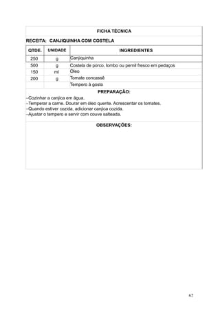 FICHA TÉCNICA
RECEITA: CANJIQUINHA COM COSTELA
QTDE. UNIDADE INGREDIENTES
250 g Canjiquinha
500 g Costela de porco, lombo ou pernil fresco em pedaços
150 ml Óleo
200 g Tomate concassê
Tempero à gosto
PREPARAÇÃO:
−Cozinhar a canjica em água.
−Temperar a carne. Dourar em óleo quente. Acrescentar os tomates.
−Quando estiver cozida, adicionar canjica cozida.
−Ajustar o tempero e servir com couve salteada.
OBSERVAÇÕES:
62
 