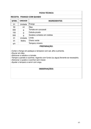 FICHA TÉCNICA
RECEITA: FRANGO COM QUIABO
QTDE. UNIDADE INGREDIENTES
01 Unidade Frango
50 ml Óleo
500 g Tomate em concassê
150 g Cebola picada
500 g Quiabos cortados em rodelas
01 Unidade Limão
01 Molho Cheiro verde
q/n Tempero mineiro
PREPARAÇÃO:
−Cortar o frango em pedaços e temperar com sal, alho e pimenta.
−Dourar em óleo.
−Adicionar a cebola e o tomate.
−Tampar a panela e cozinhar, regando com fundo (ou água) fervente se necessário.
−Adicionar o quiabo e cozinhar sem mexer.
−Ajustar o tempero e servir com angu.
OBSERVAÇÕES:
63
 