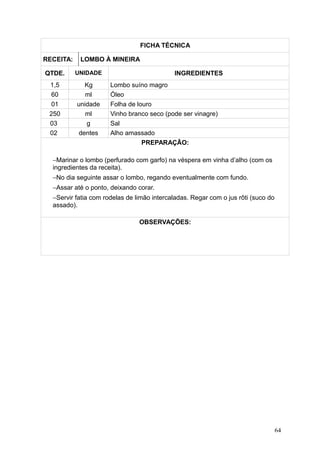 FICHA TÉCNICA
RECEITA: LOMBO À MINEIRA
QTDE. UNIDADE INGREDIENTES
1,5 Kg Lombo suíno magro
60 ml Óleo
01 unidade Folha de louro
250 ml Vinho branco seco (pode ser vinagre)
03 g Sal
02 dentes Alho amassado
PREPARAÇÃO:
−Marinar o lombo (perfurado com garfo) na véspera em vinha d’alho (com os
ingredientes da receita).
−No dia seguinte assar o lombo, regando eventualmente com fundo.
−Assar até o ponto, deixando corar.
−Servir fatia com rodelas de limão intercaladas. Regar com o jus rôti (suco do
assado).
OBSERVAÇÕES:
64
 
