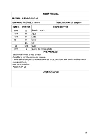 FICHA TÉCNICA
RECEITA: PÃO DE QUEIJO
TEMPO DE PREPARO: 1 hora RENDIMENTO: 30 porções
QTDE. UNIDADE INGREDIENTES
600 g Polvilho azedo
150 ml Água
150 ml Leite
75 ml Óleo
q.s. Sal
05 und Ovos
300 g Queijo de minas ralado
PREPARAÇÃO:
−Esquentar o leite, o óleo e o sal.
−Escaldar o polvilho com esta mistura.
−Deixar esfriar um pouco e acrescentar os ovos, um a um. Por último o queijo minas.
−Incorporar bem.
−Moldar as bolinhas.
−Assar (170º C).
OBSERVAÇÕES:
65
 