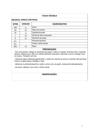 FICHA TÉCNICA
RECEITA: ARROZ COM PEQUI
QTDE. UNIDADE INGREDIENTES
300 g Arroz
40 ml Óleo de cozinha
70 g Cebola brunoise
1 un Dente de alho amassado
8 un Semente de pequi
q.s. Pimenta biquinho
q.s. Cheiro verde picado
650 ml Água
PREPARAÇÃO:
−Em uma panela, refogar as sementes de pequi, o alho e a cebola. Cozinhar bem, mexendo
sempre. Depois que o alho e a cebola estiverem dourados, adicionar o arroz e refogar mais
um pouco. Tempere com sal.
−Adicionar água suficiente (geralmente, o dobro do volume do arroz) e cozinhar até que fique
macio e a água seque. Desligar o fogo.
−Adicionar a pimenta-biquinho e soltar o arroz com um garfo, misturando delicadamente.
−Ao servir, salpicar o por cima o cheiro-verde.
OBSERVAÇÕES:
7
 