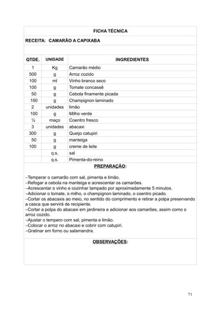 FICHA TÉCNICA
RECEITA: CAMARÃO A CAPIXABA
QTDE. UNIDADE INGREDIENTES
1 Kg Camarão médio
500 g Arroz cozido
100 ml Vinho branco seco
100 g Tomate concassê
50 g Cebola finamente picada
100 g Champignon laminado
2 unidades limão
100 g Milho verde
½ maço Coentro fresco
3 unidades abacaxi
300 g Queijo catupiri
50 g manteiga
100 g creme de leite
q.s. sal
q.s. Pimenta-do-reino
PREPARAÇÃO:
−Temperar o camarão com sal, pimenta e limão.
−Refogar a cebola na manteiga e acrescentar os camarões.
−Acrescentar o vinho e cozinhar tampado por aproximadamente 5 minutos.
−Adicionar o tomate, o milho, o champignon laminado, o coentro picado.
−Cortar os abacaxis ao meio, no sentido do comprimento e retirar a polpa preservando
a casca que servirá de recipiente.
−Cortar a polpa do abacaxi em jardineira e adicionar aos camarões, assim como o
arroz cozido.
−Ajustar o tempero com sal, pimenta e limão.
−Colocar o arroz no abacaxi e cobrir com catupiri.
−Gratinar em forno ou salamandra.
OBSERVAÇÕES:
71
 