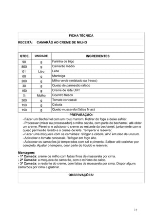 FICHA TÉCNICA
RECEITA: CAMARÃO AO CREME DE MILHO
QTDE. UNIDADE INGREDIENTES
90 g Farinha de trigo
800 g Camarão médio
01 Litro Leite
60 g Manteiga
200 g Milho verde (enlatado ou fresco)
30 g Queijo de parmesão ralado
150 g Creme de leite UHT
½ Molho Coentro fresco
300 g Tomate concassé
150 g Cebola
150 g Queijo mussarela (fatias finas)
PREPARAÇÃO:
−Fazer um Bechamel com um roux marrom. Retirar do fogo e deixe esfriar.
−Processar (mixer ou processador) o milho cozido, com parte do bechamel, até obter
um creme. Peneirar e adicionar o creme ao restante do bechamel, juntamente com o
queijo parmesão ralado e o creme de leite. Temperar e reservar.
−Fazer uma moqueca com os camarões: refogar a cebola, alho em óleo de urucum.
−Adicionar o tomate concassê. Refogar em fogo alto.
−Adicionar os camarões já temperados com sal e pimenta. Saltear até cozinhar por
completo. Ajustar o tempero, coar parte do líquido e reservar.
Montagem:
- 1ª Camada: creme de milho com fatias finas de mussarela por cima.
- 2ª Camada: a moqueca de camarão, com o mínimo de caldo.
- 3ª Camada: o restante do creme, com fatias de mussarela por cima. Dispor alguns
camarões por cima e gratinar.
OBSERVAÇÕES:
72
 