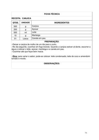 FICHA TÉCNICA
RECEITA: CANJICA
QTDE. UNIDADE INGREDIENTES
500 g Canjica
200 g Açúcar
500 ml Leite
15 g Manteiga
01 Lasca Canela em pau
PREPARAÇÃO:
−Deixar a canjica de molho de um dia para o outro.
−No dia seguinte, cozinhar em fogo brando. Quando a canjica estiver al dente, escorrer a
água e colocar o leite, açúcar, manteiga e a canela em pau.
−Cozinhar até que fique bem macia.
−Dica: para variar o sabor, pode-se colocar: leite condensado, leite de coco e amendoim
torrado e moído.
OBSERVAÇÕES:
73
 