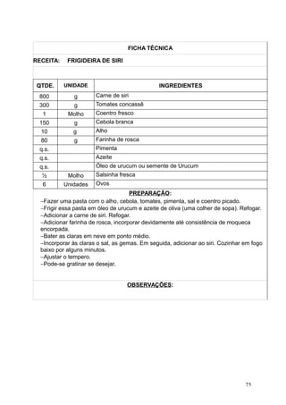 FICHA TÉCNICA
RECEITA: FRIGIDEIRA DE SIRI
QTDE. UNIDADE INGREDIENTES
800 g Carne de siri
300 g Tomates concassê
1 Molho Coentro fresco
150 g Cebola branca
10 g Alho
80 g Farinha de rosca
q.s. Pimenta
q.s. Azeite
q.s. Óleo de urucum ou semente de Urucum
½ Molho Salsinha fresca
6 Unidades Ovos
PREPARAÇÃO:
−Fazer uma pasta com o alho, cebola, tomates, pimenta, sal e coentro picado.
−Frigir essa pasta em óleo de urucum e azeite de oliva (uma colher de sopa). Refogar.
−Adicionar a carne de siri. Refogar.
−Adicionar farinha de rosca, incorporar devidamente até consistência de moqueca
encorpada.
−Bater as claras em neve em ponto médio.
−Incorporar às claras o sal, as gemas. Em seguida, adicionar ao siri. Cozinhar em fogo
baixo por alguns minutos.
−Ajustar o tempero.
−Pode-se gratinar se desejar.
OBSERVAÇÕES:
75
 