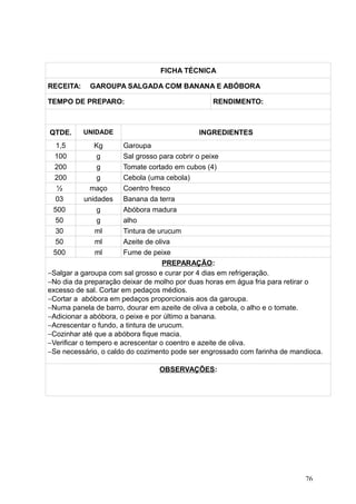 FICHA TÉCNICA
RECEITA: GAROUPA SALGADA COM BANANA E ABÓBORA
TEMPO DE PREPARO: RENDIMENTO:
QTDE. UNIDADE INGREDIENTES
1,5 Kg Garoupa
100 g Sal grosso para cobrir o peixe
200 g Tomate cortado em cubos (4)
200 g Cebola (uma cebola)
½ maço Coentro fresco
03 unidades Banana da terra
500 g Abóbora madura
50 g alho
30 ml Tintura de urucum
50 ml Azeite de oliva
500 ml Fume de peixe
PREPARAÇÃO:
−Salgar a garoupa com sal grosso e curar por 4 dias em refrigeração.
−No dia da preparação deixar de molho por duas horas em água fria para retirar o
excesso de sal. Cortar em pedaços médios.
−Cortar a abóbora em pedaços proporcionais aos da garoupa.
−Numa panela de barro, dourar em azeite de oliva a cebola, o alho e o tomate.
−Adicionar a abóbora, o peixe e por último a banana.
−Acrescentar o fundo, a tintura de urucum.
−Cozinhar até que a abóbora fique macia.
−Verificar o tempero e acrescentar o coentro e azeite de oliva.
−Se necessário, o caldo do cozimento pode ser engrossado com farinha de mandioca.
OBSERVAÇÕES:
76
 