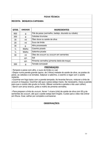 FICHA TÉCNICA
RECEITA: MOQUECA CAPIXABA
QTDE. UNIDADE INGREDIENTES
800 g Filé de peixe (vermelho, badejo, dourado ou robalo)
300 g Cebolas brunoise
30 ml Óleo doce ou azeite de oliva
20 ml Suco de limão
30 g Alho processado
½ Molho Coentro picado
½ Molho Salsinha picada
30 ml Óleo de urucum ou urucum em sementes
q/n Sal
q/n Pimenta vermelha (pimenta dedo-de-moça)
300 g Tomate concassê
PREPARAÇÃO:
−Tempere o peixe com alho, o suco de limão e o sal.
−Dispor numa panela grande (aprox. de 3 litros) metade do azeite de oliva, as postas do
peixe, as cebolas e os tomates. Salpicar a salsinha, o coentro e regar com o azeite
restante.
−Cozinhar em fogo baixo com a panela tampada. Ao levantar fervura, misturar a tinta de
urucum à moqueca. Cozinhar até que o peixe esteja macio. Se necessário, mexa a panela
para que o cozido não grude no fundo. (Mexer somente a panela e não usar colher).
−Servir com arroz branco, pirão e molho de pimenta vermelha.
−Para preparar a tinta de urucum, ferver 1 xícara (chá) de azeite de oliva com 50 g de
sementes de urucum, até que o azeite esteja bem tingido. Cuidar para o óleo não entrar
em fritura. Coar, esfriar por completo e armazenar.
OBSERVAÇÕES:
77
 