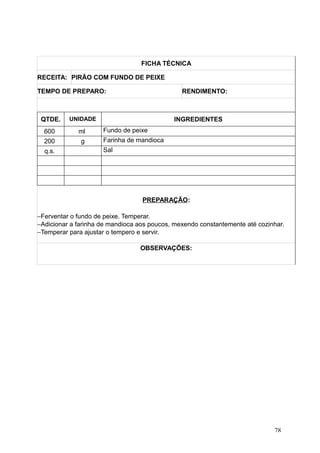 FICHA TÉCNICA
RECEITA: PIRÃO COM FUNDO DE PEIXE
TEMPO DE PREPARO: RENDIMENTO:
QTDE. UNIDADE INGREDIENTES
600 ml Fundo de peixe
200 g Farinha de mandioca
q.s. Sal
PREPARAÇÃO:
−Ferventar o fundo de peixe. Temperar.
−Adicionar a farinha de mandioca aos poucos, mexendo constantemente até cozinhar.
−Temperar para ajustar o tempero e servir.
OBSERVAÇÕES:
78
 