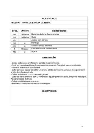FICHA TÉCNICA
RECEITA: TORTA DE BANANA DA TERRA
QTDE. UNIDADE INGREDIENTES
08 Unidades Bananas-da-terra, bem maduras
05 Unidades Ovos
q/n Açúcar com canela
30 g Manteiga
25 g Sopa de amido de milho
1 Unidade Casca ralada de 1 limão verde
150 g Açúcar
PREPARAÇÃO:
−Cortar as bananas em fatias no sentido do comprimento.
−Frigir em manteiga até que fiquem coradas e macias. Transferir para um refratário.
−Polvilhar as bananas com canela.
−Bater gemas e açúcar até obter um creme pálido (como uma gemada). Incorporar com
amido de milho peneirado.
−Cobrir as bananas com o creme de gemas.
−Bater as claras em neve com 2 colheres de açúcar para cada clara, em ponto de suspiro.
Adicionar raspa do limão.
−Cobrir o refratário com o suspiro.
−Assar em forno baixo até dourar o merengue.
OBSERVAÇÕES:
79
 