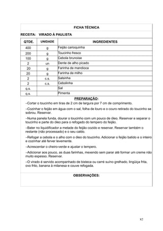 FICHA TÉCNICA
RECEITA: VIRADO À PAULISTA
QTDE. UNIDADE INGREDIENTES
400 g Feijão carioquinha
200 g Toucinho fresco
100 g Cebola brunoise
2 un Dente de alho picado
20 g Farinha de mandioca
20 g Farinha de milho
2 c.s. Salsinha
2 c.s. Cebolinha
q.s. Sal
q.s. Pimenta
PREPARAÇÃO:
−Cortar o toucinho em tiras de 2 cm de largura por 7 cm de comprimento.
−Cozinhar o feijão em água com o sal, folha de louro e o couro retirado do toucinho se
sobrou. Reservar.
−Numa panela funda, dourar o toucinho com um pouco de óleo. Reservar e separar o
toucinho e parte do óleo para o refogado do tempero do feijão.
−Bater no liquidificador a metade do feijão cozido e reservar. Reservar também o
restante (não processado) e o seu caldo.
−Refogar a cebola e o alho com o óleo do toucinho. Adicionar o feijão batido e o inteiro
e cozinhar até ferver levemente.
−Acrescentar o cheiro-verde e ajustar o tempero.
−Adicionar aos pouco, as duas farinhas, mexendo sem parar até formar um creme não
muito espesso. Reservar.
−O virado é servido acompanhado de bisteca ou carré suíno grelhado, lingüiça frita,
ovo frito, banana à milanesa e couve refogada.
OBSERVAÇÕES:
82
 