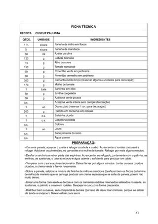 FICHA TÉCNICA
RECEITA: CUSCUZ PAULISTA
QTDE. UNIDADE INGREDIENTES
1 ½ xícara Farinha de milho em flocos
½ xícara Farinha de mandioca
50 ml Azeite de oliva
120 g Cebola brunoise
10 g Alho brunoise
150 g Tomate concassé
60 g Pimentão verde em jardineira
60 g Pimentão vermelho em jardineira
300 g Camarão médio limpo (reservar algumas unidades para decoração)
170 g Molho de tomate
1 Lata Sardinha em óleo
70 g Ervilha congelada
50 g Azeitona verde picada
q.s. Azeitona verde inteira sem caroço (decoração)
1 un Ovo cozido (reservar 1 un. para decoração)
200 g Palmito em conserva em rodelas
1 c.s. Salsinha picada
1 c.s. Cebolinha picada
q.s. Colorau
1 un Louro
q.s. Sal e pimenta do reino
q.s. Água quente
PREPARAÇÃO:
−Em uma panela, aquecer o azeite e refogar a cebola e o alho. Acrescentar o tomate concassé e
refogar. Adicionar os pimentões, os camarões e o molho de tomate. Refogar por mais alguns minutos.
−Desfiar a sardinha e retirar parte das espinhas. Acrescentar ao refogado, juntamente com o palmito, as
ervilhas, as azeitonas, o colorau o louro e água quente o suficiente para produzir um caldo.
−Temperar com o sal e a pimenta-do-reino. Deixar ferver por alguns minutos. Juntar os ovos cozidos
picados, o cheiro-verde e ferver novamente.
−Sobre a panela, salpicar a mistura de farinha de milho e mandioca (desfazer bem os flocos da farinha
de milho) de maneira que se consiga produzir um creme espesso que se solte da panela, porém não
muito denso.
−Untar uma forma com azeite e decore-a com os camarões médios reservados salteados no azeite, as
azeitonas, o palmito e o ovo em rodelas. Despejar o cuscuz na forma preparada.
−Distribuir bem a massa, sem compactá-la demais (por isso ela deve ficar cremosa, porque ao esfriar
ela tende a enrijecer). Deixar esfriar para servir.
83
 