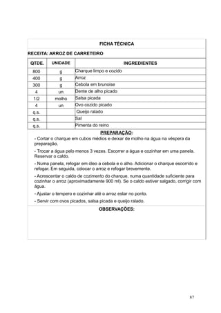 FICHA TÉCNICA
RECEITA: ARROZ DE CARRETEIRO
QTDE. UNIDADE INGREDIENTES
800 g Charque limpo e cozido
400 g Arroz
300 g Cebola em brunoise
4 un Dente de alho picado
1/2 molho Salsa picada
4 un Ovo cozido picado
q.s. Queijo ralado
q.s. Sal
q.s. Pimenta do reino
PREPARAÇÃO:
- Cortar o charque em cubos médios e deixar de molho na água na véspera da
preparação.
- Trocar a água pelo menos 3 vezes. Escorrer a água e cozinhar em uma panela.
Reservar o caldo.
- Numa panela, refogar em óleo a cebola e o alho. Adicionar o charque escorrido e
refogar. Em seguida, colocar o arroz e refogar brevemente.
- Acrescentar o caldo de cozimento do charque, numa quantidade suficiente para
cozinhar o arroz (aproximadamente 900 ml). Se o caldo estiver salgado, corrigir com
água.
- Ajustar o tempero e cozinhar até o arroz estar no ponto.
- Servir com ovos picados, salsa picada e queijo ralado.
OBSERVAÇÕES:
87
 