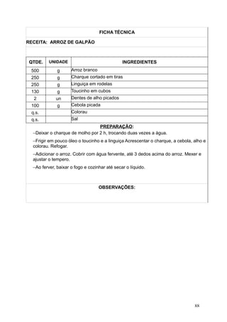 FICHA TÉCNICA
RECEITA: ARROZ DE GALPÃO
QTDE. UNIDADE INGREDIENTES
500 g Arroz branco
250 g Charque cortado em tiras
250 g Linguiça em rodelas
130 g Toucinho em cubos
2 un Dentes de alho picados
100 g Cebola picada
q.s. Colorau
q.s. Sal
PREPARAÇÃO:
−Deixar o charque de molho por 2 h, trocando duas vezes a água.
−Frigir em pouco óleo o toucinho e a linguiça Acrescentar o charque, a cebola, alho e
colorau. Refogar.
−Adicionar o arroz. Cobrir com água fervente, até 3 dedos acima do arroz. Mexer e
ajustar o tempero.
−Ao ferver, baixar o fogo e cozinhar até secar o líquido.
OBSERVAÇÕES:
88
 