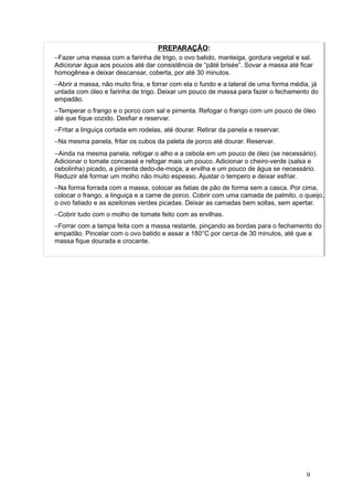 PREPARAÇÃO:
−Fazer uma massa com a farinha de trigo, o ovo batido, manteiga, gordura vegetal e sal.
Adicionar água aos poucos até dar consistência de “pâté brisée”. Sovar a massa até ficar
homogênea e deixar descansar, coberta, por até 30 minutos.
−Abrir a massa, não muito fina, e forrar com ela o fundo e a lateral de uma forma média, já
untada com óleo e farinha de trigo. Deixar um pouco de massa para fazer o fechamento do
empadão.
−Temperar o frango e o porco com sal e pimenta. Refogar o frango com um pouco de óleo
até que fique cozido. Desfiar e reservar.
−Fritar a linguiça cortada em rodelas, até dourar. Retirar da panela e reservar.
−Na mesma panela, fritar os cubos da paleta de porco até dourar. Reservar.
−Ainda na mesma panela, refogar o alho e a cebola em um pouco de óleo (se necessário).
Adicionar o tomate concassé e refogar mais um pouco. Adicionar o cheiro-verde (salsa e
cebolinha) picado, a pimenta dedo-de-moça, a ervilha e um pouco de água se necessário.
Reduzir até formar um molho não muito espesso. Ajustar o tempero e deixar esfriar.
−Na forma forrada com a massa, colocar as fatias de pão de forma sem a casca. Por cima,
colocar o frango, a linguiça e a carne de porco. Cobrir com uma camada de palmito, o queijo,
o ovo fatiado e as azeitonas verdes picadas. Deixar as camadas bem soltas, sem apertar.
−Cobrir tudo com o molho de tomate feito com as ervilhas.
−Forrar com a tampa feita com a massa restante, pinçando as bordas para o fechamento do
empadão. Pincelar com o ovo batido e assar a 180°C por cerca de 30 minutos, até que a
massa fique dourada e crocante.
9
 