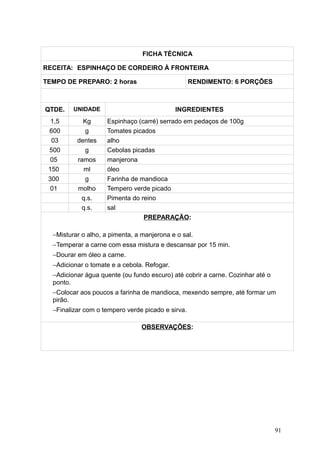 FICHA TÉCNICA
RECEITA: ESPINHAÇO DE CORDEIRO À FRONTEIRA
TEMPO DE PREPARO: 2 horas RENDIMENTO: 6 PORÇÕES
QTDE. UNIDADE INGREDIENTES
1,5 Kg Espinhaço (carré) serrado em pedaços de 100g
600 g Tomates picados
03 dentes alho
500 g Cebolas picadas
05 ramos manjerona
150 ml óleo
300 g Farinha de mandioca
01 molho Tempero verde picado
q.s. Pimenta do reino
q.s. sal
PREPARAÇÃO:
−Misturar o alho, a pimenta, a manjerona e o sal.
−Temperar a carne com essa mistura e descansar por 15 min.
−Dourar em óleo a carne.
−Adicionar o tomate e a cebola. Refogar.
−Adicionar água quente (ou fundo escuro) até cobrir a carne. Cozinhar até o
ponto.
−Colocar aos poucos a farinha de mandioca, mexendo sempre, até formar um
pirão.
−Finalizar com o tempero verde picado e sirva.
OBSERVAÇÕES:
91
 