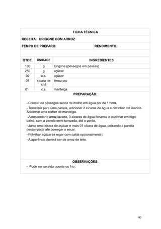 FICHA TÉCNICA
RECEITA: ORIGONE COM ARROZ
TEMPO DE PREPARO: RENDIMENTO:
QTDE. UNIDADE INGREDIENTES
100 g Origone (pêssegos em passas)
250 g açúcar
02 c.s. açúcar
01 xícara de
chá
Arroz cru
01 c.s. manteiga
PREPARAÇÃO:
−Colocar os pêssegos secos de molho em água por de 1 hora.
−Transferir para uma panela, adicionar 2 xícaras de água e cozinhar até macios.
Adicionar uma colher de manteiga.
−Acrescentar o arroz lavado, 3 xícaras de água fervente e cozinhar em fogo
baixo, com a panela semi tampada, até o ponto.
−Junte uma xícara de açúcar e mais 01 xícara de água, deixando a panela
destampada até começar a secar.
−Polvilhar açúcar (e regar com calda opcionalmente).
−A aparência deverá ser de arroz de leite.
OBSERVAÇÕES:
- Pode ser servido quente ou frio.
93
 