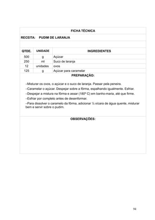 FICHA TÉCNICA
RECEITA: PUDIM DE LARANJA
QTDE. UNIDADE INGREDIENTES
500 g Açúcar
250 ml Suco de laranja
12 unidades ovos
125 g Açúcar para caramelar
PREPARAÇÃO:
−Misturar os ovos, o açúcar e o suco de laranja. Passar pela peneira.
−Caramelar o açúcar. Despejar sobre a fôrma, espalhando igualmente. Esfriar.
−Despejar a mistura na fôrma e assar (180º C) em banho-maria, até que firme.
−Esfriar por completo antes de desenformar.
−Para dissolver o caramelo da fôrma, adicionar ½ xícara de água quente, misturar
bem e servir sobre o pudim.
OBSERVAÇÕES:
94
 