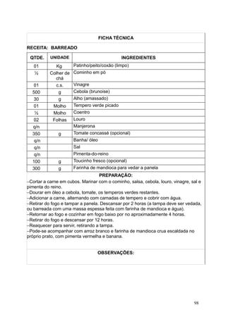 FICHA TÉCNICA
RECEITA: BARREADO
QTDE. UNIDADE INGREDIENTES
01 Kg Patinho/peito/coxão (limpo)
½ Colher de
chá
Cominho em pó
01 c.s. Vinagre
500 g Cebola (brunoise)
30 g Alho (amassado)
01 Molho Tempero verde picado
½ Molho Coentro
02 Folhas Louro
q/n Manjerona
350 g Tomate concassé (opcional)
q/n Banha/ óleo
q/n Sal
q/n Pimenta-do-reino
100 g Toucinho fresco (opcional)
300 g Farinha de mandioca para vedar a panela
PREPARAÇÃO:
−Cortar a carne em cubos. Marinar com o cominho, salsa, cebola, louro, vinagre, sal e
pimenta do reino.
−Dourar em óleo a cebola, tomate, os temperos verdes restantes.
−Adicionar a carne, alternando com camadas de tempero e cobrir com água.
−Retirar do fogo e tampar a panela. Descansar por 2 horas (a tampa deve ser vedada,
ou barreada com uma massa espessa feita com farinha de mandioca e água).
−Retornar ao fogo e cozinhar em fogo baixo por no aproximadamente 4 horas.
−Retirar do fogo e descansar por 12 horas.
−Reaquecer para servir, retirando a tampa.
−Pode-se acompanhar com arroz branco e farinha de mandioca crua escaldada no
próprio prato, com pimenta vermelha e banana.
OBSERVAÇÕES:
98
 