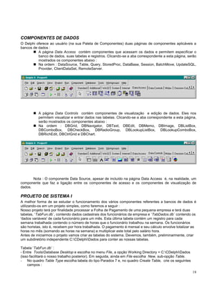 COMPONENTES DE DADOS
O Delphi oferece ao usuário (na sua Paleta de Componentes) duas páginas de componentes aplicáveis a
bancos de dados :
 A página Data Access contém componentes que acessam os dados e permitem especificar o
banco de dados, suas tabelas e registros. Clicando-se a aba correspondente a esta página, serão
mostrados os componentes abaixo :
 Na ordem : DataSource, Table, Query, StoredProc, DataBase, Session, BatchMove, UpdateSQL,
Provider, ClientDataSet, RemoteServer.

 A página Data Controls contém componentes de visualização e edição de dados. Eles nos
permitem visualizar e entrar dados nas tabelas. Clicando-se a aba correspondente a esta página,
serão mostrados os componentes abaixo :
 Na ordem : DBGrid, DBNavigator, DBText, DBEdit, DBMemo, DBImage, DBListBox,
DBComboBox, DBCheckBox, DBRadioGroup, DBLookupListBox, DBLookupComboBox,
DBRichEdit, DBCtrlGrid e DBChart.

Nota : O componente Data Source, apesar de incluído na página Data Access é, na realidade, um
componente que faz a ligação entre os componentes de acesso e os componentes de visualização de
dados.

PROJETO DE SISTEMA I
A melhor forma de se estudar o funcionamento dos vários componentes referentes a bancos de dados é
utilizando-os em um projeto simples, como faremos a seguir :
Nosso projeto terá por finalidade processar a Folha de Pagamento de uma pequena empresa e terá duas
tabelas, ‘TabFun.db´, contendo dados cadastrais dos funcionários da empresa e ‘TabDados.db´ contendo os
'dados variáveis' de cada funcionário para um mês. Esta última tabela contém um registro para cada
semana trabalhada contendo o número de horas que o funcionário trabalhou na semana. Os funcionários
são horistas, isto é, recebem por hora trabalhada. O pagamento é mensal e seu cálculo envolve totalizar as
horas no mês (somando as horas na semana) e multiplicar este total pelo salário hora.
Antes de iniciarmos o projeto vamos criar as tabelas do sistema. Devemos, também, preliminarmente, criar
um subdiretório independente C:CDelphiDados para conter as nossas tabelas.
Tabela ‘TabFun.db´ :
- Entre Tools/Database Desktop e escolha no menu File, a opção Working Directory = C:CDelphiDados
(isso facilitará o nosso trabalho posterior). Em seguida, ainda em File escolha New, sub-opção Table.
- No quadro Table Type escolha tabela do tipo Paradox 7 e, no quadro Create Table, crie os seguintes
campos :
18

 
