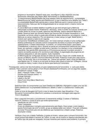 -

-

-

-

programa e recompilá-lo. Bastará neste caso, reconfigurar o alias utilizando uma das
ferramentas oferecidas pelo Delphi (BDE Administrator ou DataBaseDesktop).
O relacionamento Mestre/Detalhe das duas tabelas é feito da seguinte forma : a propriedade
MasterSource de Table2 aponta para DataSource1 (o que a relaciona como detalhe com Table1)
e a propriedade MasterFields aponta para o campo Matricula que é o campo comum (de
relacionamento). Note que não há obrigatoriedade de os campos terem o mesmo nome nas
duas tabelas...
A coluna Matricula na tabela detalhe é supérflua já que será sempre igual a Matricula
selecionada na tabela mestre. Poderíamos eliminá-la : entre no Editor de Colunas clicando com
o botão direito do mouse na grade, selecione Add AllFields, depois selecione Matricula e
Delete. Devemos fazer isto somente depois que tivermos feito os testes necessários e, mais
importante, se formos utilizar a grade para entrada de dados deveremos, por programa, inserir a
Matricula no campo respectivo. Por ora deixemos o nosso campo no lugar. Basta fechar o
módulo (sem salvar) e reabri-lo em seguida.
Componente TDataModule (UnDados.pas) : em nosso exemplo simples e numa configuração
desktop poderíamos ter colocado nossos componentes de dados no próprio formulário de
cadastramento. O Delphi disponibiliza, no entanto, um componente próprio para Dados
(TDataModule) e devemos usá-lo. Quando se pensa em processamento distribuído (em redes
locais, por exemplo) o tráfego na rede (entre o servidor e os clientes) é uma consideração
importante. Nos grande BDs relacionais ou C/S procura-se executar no próprio servidor o
máximo de tarefas possível a fim de diminuir este tráfego. A organização dos programas em
módulos adequados é, sob este aspecto, muito importante.
A DBGrid pode ser configurada através do Editor de Colunas. Clique com o botão direito do
mouse na DBGrid, escolha Columns Editor/Add All Fields. Podemos mudar para cada coluna :
Título, Cor de fundo, tipo e cor de fontes, etc...Vamos por exemplo, fazer o fonte de Matricula
para Negrito tam 12, mudar a cor de fundo do Nome para clAqua e fonte tam 12/Negrito, colocar
a função em Itálico, mudar o título do Nome para Nome do Funcionário.

Prosseguindo, vamos criar dois formulários um para cadastramento de funcionários e outro para dados
variáveis. Para o primeiro vamos utilizar o Form Wizard (Database/FormWizard), com as seguintes opções :
- SimpleForm usando TTable
- Alias = Pessoal //Table = TabFun
- Escolha dos Campos (todos) >>
- Arrange Vertically
- Labels in the left.
- Gerar Form Only (Não e' MainForm).
- Clicar Finish.
Selecione todos os componentes que usam DataSource (DBEdits e Navigator) e digite (uma vez só)
Dados.DataSource1 na propriedade DataSource. Delete a Table1 e o Datasource1 criados pelo
Wizard.
Copie os hints do Navigator do Form2 e cole no deste formulário; faça ShowHints = True.
No evento FuncionriosClick (MainForm) substitua o comando de mensagem pelo seguinte :
Form1.ShowModal.
Para o segundo formulário o procedimento é inteiramente análogo. A tabela é TabDados.
Tecle F9, observe e corrija os erros que serão apresentados :
- referências de Unit1 e Unit3.
- Table1 inexistente.
O erro de referências é corrigido automaticamente pelo Delphi. Para corrigir o outro delete o
evento FormCreate (de Unit1 e Unit3), já que as tabelas estão com Active = True (em UnDados).
Ao teclar F9 ocorrerá outro erro de referência que mandaremos o Delphi corrigir. Podemos
recompilar e testar.
Verifique o bug com a tabela TabDados. A grade só mostra valores para o primeiro funcionário. Isto
ocorre porque esta tabela é 'escrava' de Tabfun, ou seja, ela só mostra os registros equivalentes aos
de Tabfun que não pode ser navegada. Há duas maneiras para resolver este problema. A primeira
22

 