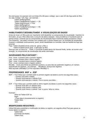 Se você quiser (no exemplo com os limites 20 e 60 para o código) que o valor 20 não faça parte do filtro,
(ou seja Codigo > 20), faça , por exemplo :
Tablen.SetRangeStart;
Tablen.FieldByName(‘Codigo’) := 20;
Tablen.KeyExclusive := True;
Tablen.SetRangeEnd;
Tablen.FieldByName(‘Codigo’) := 60;
Tablen.ApplyRange;

HABILITANDO E DESABILITANDO A VISUALIZAÇÃO DE DADOS
Antes de iniciar um filtro pode ser importante você desabilitar os componentes de visualização inseridos no
formulário, já que o filtro afeta todo o conjunto de dados (dataset). Esta providência é importante para se
ganhar tempo, evitando que os componentes de Visualização fique mostrando dados provisórios e fique
com flickering. Use estes controles com cuidado pois o usuário espera que os controles de visualização
mostrem a realidade continuamente, assim, tendo desabilitado os controles, trate de habilitá-los logo que
possível.
Faça Tablen.DisableControls antes de aplicar o filtro e
Tablen.EnableControls após a aplicação do filtro.
Deve-se usar um bloco try ... finally e comandar Enable dentro da clausula finally, senão, se ocorrer uma
exceção os componentes de visualização não serão retomados.

NAVEGANDO PELO DATASET :
First : move o ponteiro para o primeiro registro
Last : move o ponteiro para o ultimo registro
Next : move o ponteiro para o próximo registro
Prior : move o ponteiro para o registro anterior
MoveBy ; move para frente (se parâmetro positivo) ou para trás (se parâmetro negativo) um número
especificado de registros , por exemplo : MoveBy(2), avança dois registros.
Next equivale a MoveBy(1) e Prior equivale a MoveBy(-1)

PROPRIEDADES BOF e EOF
BOF = True indica que o ponteiro está no primeiro registro da tabela e ocorre nos seguintes casos :
- quando você abre a tabela;
- quando você executa o método First;
- quando você executa o método Prior e ocorre uma falha....
EOF = True indica que o ponteiro está no último registro da tabela e ocorre nos seguintes casos :
- Quando você abre um dataset vazio.
- Quando você chama o método Last;
- Quando você chama o método Last e ocorre falha no índice.
Exemplo :
while not Tablen.EOF do
begin
{ Faça algum processamento no registro}
Tablen.Next;
end;

MODIFICANDO REGISTROS :
Utilize Edit para possibilitar a modificação de dados no registro, em seguida utilize Post para gravar os
novos dados no registro :
Tablen.Edit;
{Comando de edição}
Tablen.Post;
25

 