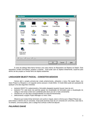 A caixa de diálogo New Items fornece uma vista interna do Repositório de Objetos do Delphi. Este
repositório contém formulários, projetos e wizards. Você pode usar os objetos diretamente, copiá-los para
dentro de seu projeto ou herdar itens de objetos existentes.

LINGUAGEM OBJECT PASCAL - CONCEITOS BÁSICOS
Vamos abrir o projeto primeiro.dpr criado anteriormente, utilizando o menu File opção Open...(ou
Open Project ou Reopen) e, em seguida vamos acessar o Code Editor. O Code Editor pode ser acessado de
qualquer uma das seguintes maneiras:
teclando Shift+F12 e selecionando o formulário desejado (quando houver mais de um).
teclando F12; esta tecla nos permite passar da visualização do formulário para a visualização do
código e vice-versa e deve ser a preferida pelo aluno por ser a mais conveniente.
clicando em um dos itens correspondentes na caixa de ferramentas.
selecionando a opção Project Manager no menu View.
Observe que muitas linhas terminam com ponto e vírgula, esta é a forma que o Object Pascal usa
para indicar o término de um comando. Você pode escrever mais de um comando em uma linha, esta não é,
no entanto, uma boa prática, pois o código fica confuso e difícil de depurar.

PALAVRAS CHAVE

4

 