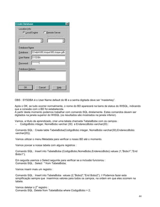 OBS : SYSDBA é o User Name default do IB e a senha digitada deve ser “masterkey”.
Após o OK, se tudo ocorrer normalmente, o nome do BD aparecerá na barra de status do WISQL, indicando
que a conexão com o BD foi estabelecida.
A partir deste momento podemos trabalhar com comando SQL diretamente. Estes comandos devem ser
digitados na janela superior do WISQL (os resultados são mostrados na janela inferior).
Vamos, a título de aprendizado, criar uma tabela chamada TabelaBoba com os campos :
- CodigoBobo integer, NomeBobo varchar (30) e EnderecoBobo varchar(20) :
Comando SQL : Create table TabelaBoba(CodigoBobo integer, NomeBobo varchar(30),EnderecoBobo
varchar(20));
Vamos utilizar o menu Metadata para verificar o nosso BD até o momento.
Vamos povoar a nossa tabela com alguns registros :
Comando SQL : Insert into TabelaBoba (CodigoBobo,NomeBobo,EnderecoBobo) values (1,”Bobo1”,”End
Bobo1”);
Em seguida usemos o Select seguinte para verificar se a inclusão funcionou :
Comando SQL : Select * from TabelaBoba;
Vamos inserir mais um registro :
Comando SQL : Insert into TabelaBoba values (2,”Bobo2”,”End Bobo2”); // Podemos fazer esta
simplificação sempre que inserirmos valores para todos os campos, na ordem em que eles ocorrem na
tabela.
o

Vamos deletar o 2 registro :
Comando SQL :Delete from TabelaBoba where CodigoBobo = 2;
44

 