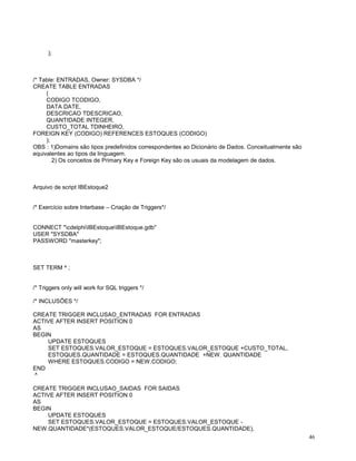 );

/* Table: ENTRADAS, Owner: SYSDBA */
CREATE TABLE ENTRADAS
(
CODIGO TCODIGO,
DATA DATE,
DESCRICAO TDESCRICAO,
QUANTIDADE INTEGER,
CUSTO_TOTAL TDINHEIRO,
FOREIGN KEY (CODIGO) REFERENCES ESTOQUES (CODIGO)
);
OBS : 1)Domains são tipos predefinidos correspondentes ao Dicionário de Dados. Conceitualmente são
equivalentes ao tipos da linguagem.
2) Os conceitos de Primary Key e Foreign Key são os usuais da modelagem de dados.

Arquivo de script IBEstoque2
/* Exercício sobre Interbase – Criação de Triggers*/

CONNECT "cdelphiIBEstoqueIBEstoque.gdb"
USER "SYSDBA"
PASSWORD "masterkey";

SET TERM ^ ;

/* Triggers only will work for SQL triggers */
/* INCLUSÕES */
CREATE TRIGGER INCLUSAO_ENTRADAS FOR ENTRADAS
ACTIVE AFTER INSERT POSITION 0
AS
BEGIN
UPDATE ESTOQUES
SET ESTOQUES.VALOR_ESTOQUE = ESTOQUES.VALOR_ESTOQUE +CUSTO_TOTAL,
ESTOQUES.QUANTIDADE = ESTOQUES.QUANTIDADE +NEW. QUANTIDADE
WHERE ESTOQUES.CODIGO = NEW.CODIGO;
END
^
CREATE TRIGGER INCLUSAO_SAIDAS FOR SAIDAS
ACTIVE AFTER INSERT POSITION 0
AS
BEGIN
UPDATE ESTOQUES
SET ESTOQUES.VALOR_ESTOQUE = ESTOQUES.VALOR_ESTOQUE NEW.QUANTIDADE*(ESTOQUES.VALOR_ESTOQUE/ESTOQUES.QUANTIDADE),
46

 