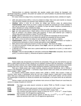 Palavras-chave ou palavras reservadas são aquelas usadas pela sintaxe da linguagem com
significado específico e, portanto, não podem ser usadas com outra finalidade. As palavras-chave aparecem
em negrito no Code Editor.
Em nosso módulo de código forma, encontramos as seguintes palavras-chave, exibidas em negrito:
unit: esta palavra-chave define o nome da unidade de código. Este nome será inserido na cláusula
uses de outras unidades que precisem fazer referência a esta unidade.
interface: define o início de um trecho de código que termina antes da palavra-chave
implementation. Neste trecho se insere o código que poderá ser acessado por outras unidades. É
aqui que se declaram as constantes, as variáveis, os tipos de dados, funções e procedimentos a
serem utilizados por outras unidades de código.
uses: esta palavra especifica as unidades de código que serão acessadas por esta unidade.
type: com esta palavra-chave o Delphi define o início do trecho de código em que são definidos os
tipos de variáveis e de classes criados pelo programa. O aluno pode observar que o Delphi já
utilizou esta parte para declarar a classe TFormaPrincipal.
private: define os elementos de uma classe que não poderão ser acessados de fora da classe;
public: define os elementos de uma classe que poderão ser acessados de fora da classe.
var: define o início do trecho de código em que são declarados as variáveis e objetos.
implementation: define o início do trecho de código em que são implementados as funções e
procedimentos declarados no trecho iniciado pela palavra chave interface.
end: palavra-chave usada para encerrar um bloco de código. São blocos de código :
um bloco de comandos iniciado pela palavra chave begin, caso em que end deve ser seguida de
um ponto-e-vírgula (;).
a definição de uma unit; neste caso a palavra end deve ser seguida de um ponto (.) e este será o
final do arquivo.
Exceção: antes da cláusula else em instruções condicionais if-then-else compostas, não se insere
ponto (.) ou ponto-e-vírgula (;), utilizando-se apenas a palavra end.

VARIÁVEIS
Nossos dados são armazenados na memória do computador. Para que nós não tenhamos que nos
referir a estes dados de forma direta, através de um endereço numérico difícil de memorizar, o compilador
nos permite utilizar variáveis com esta finalidade. Escolhendo nomes sugestivos (mnemônicos) para nossas
variáveis (tais como nome, funcao, idade, salario) facilitamos bastante a compreensão de nosso código.
Para que o Delphi possa usar nossas variáveis, devemos primeiro declará-las, isto é, informar o
nome e o tipo desejados. Por exemplo : o comando a seguir declara idade como sendo uma variável do tipo
inteiro (integer) : idade : integer;
As variáveis inteiras podem assumir valores entre -32768 e +32767. Elas ocupam 2 bytes na
memória. Assim sendo, a declaração acima faz com que o Delphi reserve 2 bytes para a nossa variável
idade. Note que a declaração do tipo de uma variável, em princípio não lhe atribui valores. Um erro comum
em programação é tentarmos ler valores de variáveis não inicializadas, ou às quais ainda não se atribuíram
valores...
Damos a seguir uma lista dos tipos de variáveis mais comuns do Object Pascal com suas faixas de
valores e o espaço ocupado em memória:
BOOLEAN
BYTE
CHAR
COMP
EXTENDED

Tipo lógico que pode assumir somente os valores TRUE ou FALSE e ocupa 1 byte de
memória.
Tipo numérico inteiro pode assumir valores numa faixa de 0 a 255, ocupa 1 byte.
Tipo alfa-numérico pode armazenar um caractere ASCII, ocupa 1 byte.
-18
+18
Tipo numérico real pode assumir valores na faixa de -9.2.10 a 9.2.10 , ocupa 8 bytes,
pode ter entre 19 e 20 algarismos significativos.
-4932
+4932
Tipo numérico real pode assumir valores na faixa de -3,4.10
a +1,1.10
ocupa 10
bytes de memória e tem entre 19 e 20 algarismos significativos.
5

 
