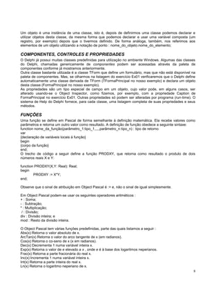 Um objeto é uma instância de uma classe, isto é, depois de definirmos uma classe podemos declarar e
utilizar objetos desta classe, da mesma forma que podemos declarar e usar uma variável composta (um
registro, por exemplo) depois que o tivermos definido. De forma análoga, também, nos referimos aos
elementos de um objeto utilizando a notação de ponto : nome_do_objeto.nome_do_elemento;

COMPONENTES, CONTROLES E PROPRIEDADES
O Delphi já possui muitas classes predefinidas para utilização no ambiente Windows. Algumas das classes
do Delphi, chamadas genericamente de componentes podem ser acessadas através da paleta de
componentes conforme já mostramos anteriormente.
Outra classe bastante utilizada é a classe TForm que define um formulário, mas que não está disponível na
paleta de componentes. Mas, se olharmos na listagem do exercício Ex01 verificaremos que o Delphi define
automaticamente uma classe derivada de TForm (TFormaPrincipal no nosso exemplo) e declara um objeto
desta classe (FormaPrincipal no nosso exemplo).
As propriedades são um tipo especial de campo em um objeto, cujo valor pode, em alguns casos, ser
alterado usando-se o Object Inspector, como fizemos, por exemplo, com a propriedade Caption de
FormaPrincipal no exercício Ex01. Outras propriedades só podem ser alteradas por programa (run-time). O
sistema de Help do Delphi fornece, para cada classe, uma listagem completa de suas propriedades e seus
métodos.

FUNÇÕES
Uma função se define em Pascal de forma semelhante à definição matemática. Ela recebe valores como
parâmetros e retorna um outro valor como resultado. A definição de função obedece a seguinte sintaxe:
function nome_da_função(parâmetro_1:tipo_1,,,,,parâmetro_n:tipo_n) : tipo de retorno
var
{declaração de variáveis locais á função}
begin
{corpo da função}
end;
O trecho de código a seguir define a função PRODXY, que retorna como resultado o produto de dois
números reais X e Y:
function PRODXY(X,Y: Real): Real;
begin
PRODXY := X*Y;
end;
Observe que o sinal de atribuição em Object Pascal é := e, não o sinal de igual simplesmente.
Em Object Pascal podem-se usar os seguintes operadores aritméticos :
+ : Soma;
- : Subtração;
* : Multiplicação;
/ : Divisão;
div : Divisão inteira; e
mod : Resto da divisão inteira.
O Object Pascal tem várias funções predefinidas, parte das quais listamos a seguir :
Abs(x) Retorna o valor absoluto de x.
ArcTan(x) Retorna o valor do arco tangente de x (em radianos).
Cos(x) Retorna o co-seno de x (x em radianos).
Dec(x) Decrementa 1 numa variável inteira x.
Exp(x) Retorna o valor de e elevado a x , onde e é à base dos logaritmos neperianos.
Frac(x) Retorna a parte fracionária do real x.
Inc(x) Incrementa 1 numa variável inteira x.
Int(x) Retorna a parte inteira do real x.
Ln(x) Retorna o logaritmo neperiano de x.
8

 