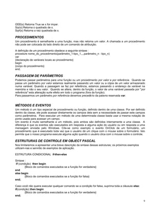ODD(x) Retorna True se x for impar.
Sqr(x) Retorna o quadrado de x.
Sqrt(x) Retorna a raiz quadrada de x.

PROCEDIMENTOS
Um procedimento é semelhante a uma função, mas não retorna um valor. A chamada a um procedimento
não pode ser colocada do lado direito de um comando de atribuição.
A definição de um procedimento obedece a seguinte sintaxe :
procedure nome_do_procedimento(parâmetro_1:tipo_1,,,,parâmetro_n : tipo_n)
var
{declaração de variáveis locais ao procedimento}
begin
{corpo do procedimento}
end;

PASSAGEM DE PARÂMETROS
Podemos passar parâmetros para uma função ou um procedimento por valor e por referência. Quando se
passa um parâmetro por valor estamos realmente passando um valor ou a cópia de um valor armazenado
numa variável. Quando a passagem se faz por referência, estamos passando o endereço da variável na
memória e não o seu valor. Quando se altera, dentro da função, o valor de uma variável passada por "por
referência" esta alteração surte efeito em todo o programa (fora da função).
Para passarmos um parâmetro por referência devemos precedê-lo da palavra reservada var.

MÉTODOS E EVENTOS
Um método é um tipo especial de procedimento ou função, definido dentro de uma classe. Por ser definido
dentro da classe, ele pode acessar diretamente os campos dela sem a necessidade de passar este campos
como parâmetros. Para executar um método de uma determinada classe basta usar a mesma notação de
ponto usada para acessar um campo.
Um evento é muito semelhante a um método, pois ambos são definidos internamente a uma classe. A
diferença é que os eventos são executados em resposta a alguma ação do usuário ou em resposta a uma
mensagem enviada pelo Windows. Cite-se como exemplo o evento OnClick de um formulário, um
procedimento que é executado toda vez que o usuário dá um clique com o mouse sobre o formulário. Isto
permite que o nosso programa execute alguma ação quando o usuário clica com o mouse sobre o controle.

ESTRUTURAS DE CONTROLE EM OBJECT PASCAL
Nos limitaremos a apresentar uma breve descrição da sintaxe dessas estruturas; os próximos exemplos
utilizam-nas e servirão de exemplos de aplicação.
ESTRUTURA CONDICIONAL if-then-else
Sintaxe :
if (condição) then begin
{Bloco de comandos executados se a função for verdadeira}
end
else begin
{Bloco de comandos executados se a função for falsa}
end;
Caso você não queira executar qualquer comando se a condição for falsa, suprima toda a cláusula else:
if(condição) then begin
{Bloco de comandos executados se a função for verdadeira}
end;
9

 