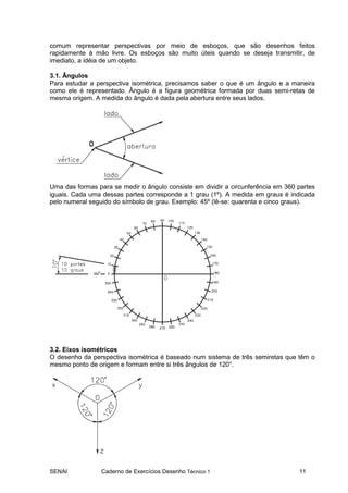 comum representar perspectivas por meio de esboços, que são desenhos feitos
rapidamente à mão livre. Os esboços são muito úteis quando se deseja transmitir, de
imediato, a idéia de um objeto.

3.1. Ângulos
Para estudar a perspectiva isométrica, precisamos saber o que é um ângulo e a maneira
como ele é representado. Ângulo é a figura geométrica formada por duas semi-retas de
mesma origem. A medida do ângulo é dada pela abertura entre seus lados.




Uma das formas para se medir o ângulo consiste em dividir a circunferência em 360 partes
iguais. Cada uma dessas partes corresponde a 1 grau (1º). A medida em graus é indicada
pelo numeral seguido do símbolo de grau. Exemplo: 45º (lê-se: quarenta e cinco graus).




3.2. Eixos isométricos
O desenho da perspectiva isométrica é baseado num sistema de três semiretas que têm o
mesmo ponto de origem e formam entre si três ângulos de 120°.




SENAI            Caderno de Exercícios Desenho Técnico 1                          11
 