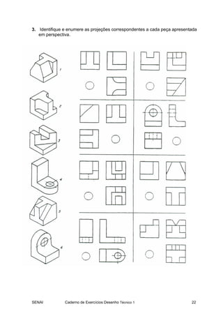 3. Identifique e enumere as projeções correspondentes a cada peça apresentada
   em perspectiva.




SENAI          Caderno de Exercícios Desenho Técnico 1                    22
 