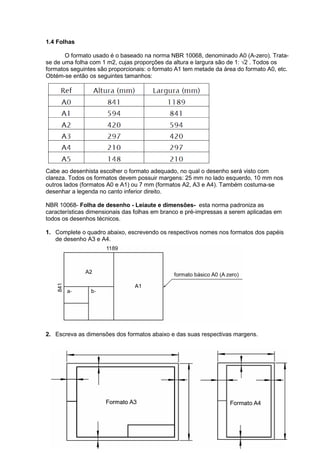 1.4 Folhas

       O formato usado é o baseado na norma NBR 10068, denominado A0 (A-zero). Trata-
se de uma folha com 1 m2, cujas proporções da altura e largura são de 1: √2 . Todos os
formatos seguintes são proporcionais: o formato A1 tem metade da área do formato A0, etc.
Obtém-se então os seguintes tamanhos:




Cabe ao desenhista escolher o formato adequado, no qual o desenho será visto com
clareza. Todos os formatos devem possuir margens: 25 mm no lado esquerdo, 10 mm nos
outros lados (formatos A0 e A1) ou 7 mm (formatos A2, A3 e A4). Também costuma-se
desenhar a legenda no canto inferior direito.

NBR 10068- Folha de desenho - Leiaute e dimensões- esta norma padroniza as
características dimensionais das folhas em branco e pré-impressas a serem aplicadas em
todos os desenhos técnicos.

1. Complete o quadro abaixo, escrevendo os respectivos nomes nos formatos dos papéis
   de desenho A3 e A4.




2. Escreva as dimensões dos formatos abaixo e das suas respectivas margens.




SENAI            Caderno de Exercícios Desenho Técnico 1                            3
 